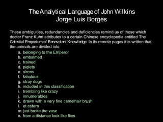 The Analytical Language of John Wilkins
                   Jorge Luis Borges
These ambiguities, redundancies and deficiencies remind us of those which
doctor Franz Kuhn attributes to a certain Chinese encyclopedia entitled The
Celestial Emporium of Benevolent Knowledge. In its remote pages it is written that
the animals are divided into
     a. belonging to the Emperor
     b. embalmed
     c. trained
     d. piglets
     e. sirens
     f. fabulous
     g. stray dogs
     h. included in this classification
     i. trembling like crazy
     j. innumerables
     k. drawn with a very fine camelhair brush
     l. et cetera
     m. just broke the vase
     n. from a distance look like flies
 