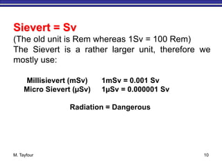 M. Tayfour 10
Millisievert (mSv) 1mSv = 0.001 Sv
Micro Sievert (µSv) 1µSv = 0.000001 Sv
Radiation = Dangerous
Sievert = Sv
(The old unit is Rem whereas 1Sv = 100 Rem)
The Sievert is a rather larger unit, therefore we
mostly use:
 