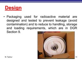 M. Tayfour 14
Design
• Packaging used for radioactive material are
designed and tested to prevent leakage (avoid
contamination) and to reduce to handling, storage
and loading requirements, which are in DGR
Section 9.
 