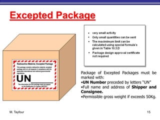 M. Tayfour 15
Excepted Package
Package of Excepted Packages must be
marked with:
•UN Number preceded by letters “UN”
•Full name and address of Shipper and
Consignee.
•Permissible gross weight if exceeds 50Kg.
 