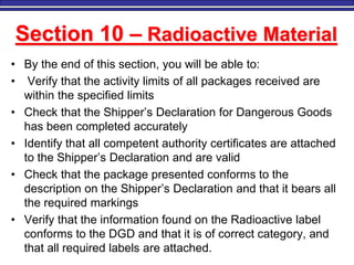 M. Tayfour 2
Section 10 – Radioactive Material
• By the end of this section, you will be able to:
• Verify that the activity limits of all packages received are
within the specified limits
• Check that the Shipper’s Declaration for Dangerous Goods
has been completed accurately
• Identify that all competent authority certificates are attached
to the Shipper’s Declaration and are valid
• Check that the package presented conforms to the
description on the Shipper’s Declaration and that it bears all
the required markings
• Verify that the information found on the Radioactive label
conforms to the DGD and that it is of correct category, and
that all required labels are attached.
 