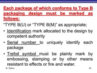 M. Tayfour 20
Each package of which conforms to Type B
packaging design must be marked as
follows:
“TYPE B(U) or “TYPE B(M)” as appropriate;
• Identification mark allocated to the design by
competent authority
• Serial number to uniquely identify each
package
• Trefoil symbol must be plainly mark by
embossing, stamping or by other means
resistant to effects or fire and water.
 