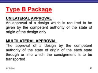 M. Tayfour 21
Type B Package
UNILATERAL APPROVAL
An approval of a design which is required to be
given by the competent authority of the state of
origin of the design only
MULTILATERAL APPROVAL
The approval of a design by the competent
authority of the state of origin of the each state
through or into which the consignment is to be
transported
 