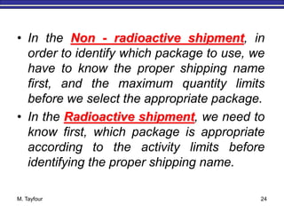 M. Tayfour 24
• In the Non - radioactive shipment, in
order to identify which package to use, we
have to know the proper shipping name
first, and the maximum quantity limits
before we select the appropriate package.
• In the Radioactive shipment, we need to
know first, which package is appropriate
according to the activity limits before
identifying the proper shipping name.
 