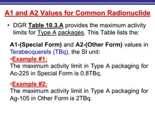 M. Tayfour 26
A1 and A2 Values for Common Radionuclide
• DGR Table 10.3.A provides the maximum activity
limits for Type A packages. This Table lists the:
A1-(Special Form) and A2-(Other Form) values in
Terabecquerels (TBq), the SI unit:
•Example #1:
The maximum activity limit in Type A packaging for
Ac-225 in Special Form is 0.8TBq.
•Example #2:
The maximum activity limit in Type A packaging for
Ag-105 in Other Form is 2TBq.
 