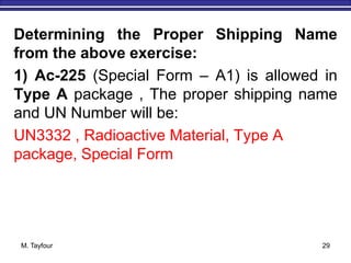 M. Tayfour 29
Determining the Proper Shipping Name
from the above exercise:
1) Ac-225 (Special Form – A1) is allowed in
Type A package , The proper shipping name
and UN Number will be:
UN3332 , Radioactive Material, Type A
package, Special Form
 