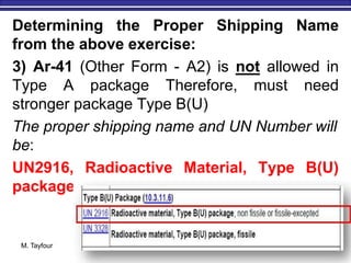 M. Tayfour 32
Determining the Proper Shipping Name
from the above exercise:
3) Ar-41 (Other Form - A2) is not allowed in
Type A package Therefore, must need
stronger package Type B(U)
The proper shipping name and UN Number will
be:
UN2916, Radioactive Material, Type B(U)
package
 