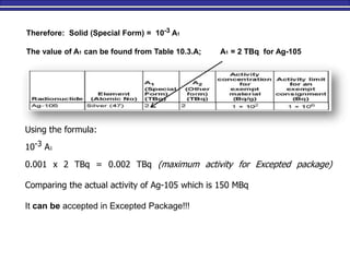 Therefore: Solid (Special Form) = 10-3 A1
The value of A1 can be found from Table 10.3.A; A1 = 2 TBq for Ag-105
Using the formula:
10-3 A1
0.001 x 2 TBq = 0.002 TBq (maximum activity for Excepted package)
Comparing the actual activity of Ag-105 which is 150 MBq
It can be accepted in Excepted Package!!!
 