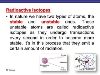M. Tayfour 4
Radioactive Isotopes
• In nature we have two types of atoms, the
stable and unstable ones. These
unstable atoms are called radioactive
isotopes as they undergo transactions
every second in order to become more
stable. It’s in this process that they emit a
certain amount of radiation.
 