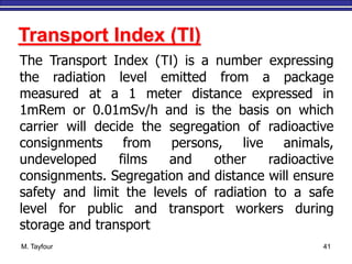 M. Tayfour 41
Transport Index (TI)
The Transport Index (TI) is a number expressing
the radiation level emitted from a package
measured at a 1 meter distance expressed in
1mRem or 0.01mSv/h and is the basis on which
carrier will decide the segregation of radioactive
consignments from persons, live animals,
undeveloped films and other radioactive
consignments. Segregation and distance will ensure
safety and limit the levels of radiation to a safe
level for public and transport workers during
storage and transport
 