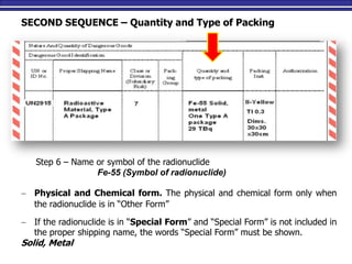 M. Tayfour 51
SECOND SEQUENCE – Quantity and Type of Packing
Step 6 – Name or symbol of the radionuclide
Fe-55 (Symbol of radionuclide)
 Physical and Chemical form. The physical and chemical form only when
the radionuclide is in “Other Form”
 If the radionuclide is in “Special Form” and “Special Form” is not included in
the proper shipping name, the words “Special Form” must be shown.
Solid, Metal
 