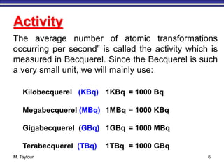 M. Tayfour 6
Activity
The average number of atomic transformations
occurring per second” is called the activity which is
measured in Becquerel. Since the Becquerel is such
a very small unit, we will mainly use:
Kilobecquerel (KBq) 1KBq = 1000 Bq
Megabecquerel (MBq) 1MBq = 1000 KBq
Gigabecquerel (GBq) 1GBq = 1000 MBq
Terabecquerel (TBq) 1TBq = 1000 GBq
 