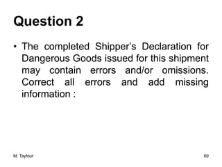 Question 2
• The completed Shipper’s Declaration for
Dangerous Goods issued for this shipment
may contain errors and/or omissions.
Correct all errors and add missing
information :
M. Tayfour 69
 