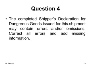 Question 4
• The completed Shipper’s Declaration for
Dangerous Goods issued for this shipment
may contain errors and/or omissions.
Correct all errors and add missing
information.
M. Tayfour 73
 