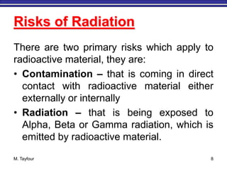 M. Tayfour 8
Risks of Radiation
There are two primary risks which apply to
radioactive material, they are:
• Contamination – that is coming in direct
contact with radioactive material either
externally or internally
• Radiation – that is being exposed to
Alpha, Beta or Gamma radiation, which is
emitted by radioactive material.
 