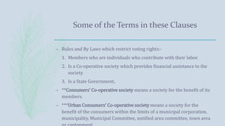 Some of the Terms in these Clauses
– Rules and By Laws which restrict voting rights:-
1. Members who are individuals who contribute with their labor.
2. Is a Co-operative society which provides financial assistance to the
society.
3. Is a State Government,
– **Consumers’ Co-operative society means a society for the benefit of its
members.
– ***Urban Consumers’ Co-operative society means a society for the
benefit of the consumers within the limits of a municipal corporation,
municipality, Municipal Committee, notified area committee, town area
 