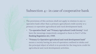 Subsection 4:- in case of cooperative bank
– The provisions of this sections shall not apply in relation to any co-
operative bank other than a primary agricultural credit society or a
primary co-operative agricultural and rural development bank.
• “Co-operative Bank” and “Primary Agricultural Credit Society“ shall
have the meanings respectively assigned to them in Part V of the
Banking Regulation Act, 1949.
• “Primary Co-Operative agricultural and rural development bank”
means a society having its area of operation confined to taluka and
the principal object of which is to provide for the long term credit for
agricultural and rural development activities.
 
