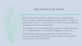 Key points to be noted.
– Section 80 P uses many different terms in purpose of deduction like
“profit and gains of business attributable to such activities”, “profits and
gains of such business”, “income derived” etc. These terms have different
meanings in Income Tax and Case Laws.
– Various High Courts have held that all Co-operative societies other than
those coming under the control of RBI are eligible for a deduction.
– A Co-operative society conducting banking activities is not a Co-
operative bank licensed by the Reserve Bank of India . It can, therefore ,
claim deduction under Section 80P.
 