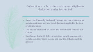 Subsection 2. :- Activities and amount eligible for
deduction under Section 80P.
– Subsection 2 basically deals with the activities that a cooperative
society carries out and how the deduction is applied to the total
profits and gains.
– This section deals with 6 Clauses and every Clause contains Sub
Clauses
– Sub Clauses deal with different activities by which co-operative
society earn their Gross Income and how the deduction will be
granted.
 