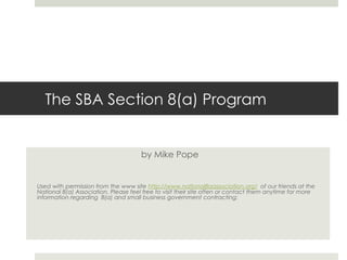 The SBA Section 8(a) Program by Mike Pope Used with permission from the www site  http://www.national8aassociation.org/   of our friends at the National 8(a) Association. Please feel free to visit their site often or contact them anytime for more information regarding  8(a) and small business government contracting: 