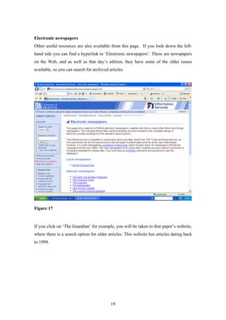Electronic newspapers
Other useful resources are also available from this page. If you look down the left-
hand side you can find a hyperlink to ‘Electronic newspapers’. These are newspapers
on the Web, and as well as that day’s edition, they have some of the older issues
available, so you can search for archived articles




Figure 17


If you click on ‘The Guardian’ for example, you will be taken to that paper’s website,
where there is a search option for older articles. This website has articles dating back
to 1998.




                                           19
 