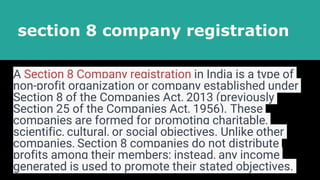 section 8 company registration
A Section 8 Company registration in India is a type of
non-profit organization or company established under
Section 8 of the Companies Act, 2013 (previously
Section 25 of the Companies Act, 1956). These
companies are formed for promoting charitable,
scientific, cultural, or social objectives. Unlike other
companies, Section 8 companies do not distribute
profits among their members; instead, any income
generated is used to promote their stated objectives.
 