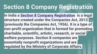 Section 8 Company Registration
In India a Section 8 Company Registration is a legal
structure created under the Companies Act, 2013
(previously the Companies Act, 1956). It is a type of
non-profit organization that is formed for promoting
charitable, scientific, artistic, research, or social
welfare purposes. Section 8 companies are
essentially nonprofit organizations and are
regulated by the Ministry of Corporate Affairs.
 