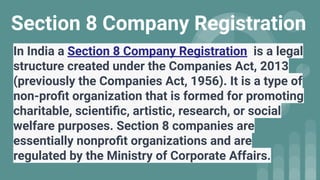 Section 8 Company Registration
In India a Section 8 Company Registration is a legal
structure created under the Companies Act, 2013
(previously the Companies Act, 1956). It is a type of
non-proﬁt organization that is formed for promoting
charitable, scientiﬁc, artistic, research, or social
welfare purposes. Section 8 companies are
essentially nonproﬁt organizations and are
regulated by the Ministry of Corporate Affairs.
 