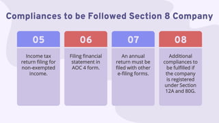 Compliances to be Followed Section 8 Company
An annual
return must be
filed with other
e-filing forms.
07
Additional
compliances to
be fulfilled if
the company
is registered
under Section
12A and 80G.
08
Income tax
return filing for
non-exempted
income.
05
Filing financial
statement in
AOC 4 form.
06
 