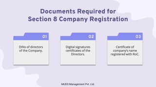 Documents Required for
Section 8 Company Registration
01
DINs of directors
of the Company.
02
Digital signatures
certificates of the
Directors.
03
Certificate of
company’s name
registered with RoC.
MUDS Management Pvt. Ltd.
 
