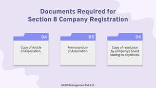 Documents Required for
Section 8 Company Registration
04
Copy of Article
of Association.
05
Memorandum
of Association.
06
Copy of resolution
by company’s board
stating its objectives.
MUDS Management Pvt. Ltd.
 