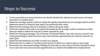 Steps to Success
1. To be successful as a personal trainer one should identify their desired annual income and break
that down to a weekly basis.
2. Determine average session profit and divide the weekly requirement by the average session profit to
determine amount of sessions that need to be performed each week.
3. Determine the average amount of sessions a client is doing per week.
4. Divide the sessions that need to be performed weekly by the average number of sessions a client
does per week to determine amount of clients required for goal.
5. Determine closing percentage. Out of the last 10 potential clients, how many did you convert? Use
closing percentage to determine how many new business appointments you need to meet with to
reach goal.
6. Determine the timeframe you’d like to reach your goal by.
7. Divide the time (in weeks or months) by the amount of clients you need to gain to reach goal.
8. Remember you closing percentage? Multiply the last step by your amount of client required to close
one to see how many new business appointments you need for the allotted time measurement.
 