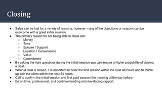 Closing
● Sales can be lost for a variety of reasons, however many of the objections or reasons can be
overcome with a great initial session.
● The primary reason for not being able to close are:
○ Money
○ Time
○ Spouse / Support
○ Location / Convenience
○ Value
○ Commitment
● By asking the right questions during the initial session you can ensure a higher probability of closing
a deal.
● When a deal is closed, it is important to book the first session within the next 48 hours and to follow
up with the client within the next 24 hours.
● Call to confirm the initial session and first paid session the morning of/the day before.
● Be on time, professional, and continue building and developing rapport.
 