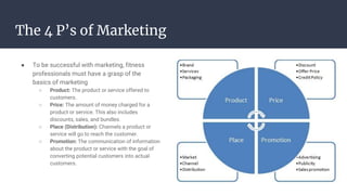 The 4 P’s of Marketing
● To be successful with marketing, fitness
professionals must have a grasp of the
basics of marketing
○ Product: The product or service offered to
customers.
○ Price: The amount of money charged for a
product or service. This also includes
discounts, sales, and bundles.
○ Place (Distribution): Channels a product or
service will go to reach the customer.
○ Promotion: The communication of information
about the product or service with the goal of
converting potential customers into actual
customers.
 