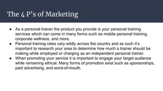 The 4 P’s of Marketing
● As a personal trainer the product you provide is your personal training
services which can come in many forms such as mobile personal training,
corporate wellness, and more.
● Personal training rates vary wildly across the country and as such it’s
important to research your area to determine how much a trainer should be
making while employed or charging as an independent personal trainer.
● When promoting your service it is important to engage your target audience
while remaining ethical. Many forms of promotion exist such as sponsorships,
paid advertising, and word-of-mouth.
 