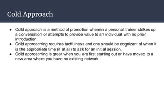 Cold Approach
● Cold approach is a method of promotion wherein a personal trainer strikes up
a conversation or attempts to provide value to an individual with no prior
introduction.
● Cold approaching requires tactfulness and one should be cognizant of when it
is the appropriate time (if at all) to ask for an initial session.
● Cold approaching is great when you are first starting out or have moved to a
new area where you have no existing network.
 