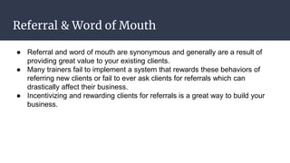 Referral & Word of Mouth
● Referral and word of mouth are synonymous and generally are a result of
providing great value to your existing clients.
● Many trainers fail to implement a system that rewards these behaviors of
referring new clients or fail to ever ask clients for referrals which can
drastically affect their business.
● Incentivizing and rewarding clients for referrals is a great way to build your
business.
 