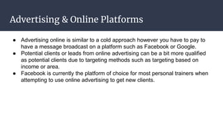 Advertising & Online Platforms
● Advertising online is similar to a cold approach however you have to pay to
have a message broadcast on a platform such as Facebook or Google.
● Potential clients or leads from online advertising can be a bit more qualified
as potential clients due to targeting methods such as targeting based on
income or area.
● Facebook is currently the platform of choice for most personal trainers when
attempting to use online advertising to get new clients.
 