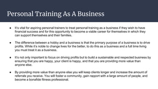 Personal Training As A Business
● It’s vital for aspiring personal trainers to treat personal training as a business if they wish to have
financial success and for this opportunity to become a viable career for themselves in which they
can support themselves and their families.
● The difference between a hobby and a business is that the primary purpose of a business is to drive
profits. While it’s noble to change lives for the better, to do this as a business and a full time living
you must treat it as a business.
● It’s not only important to focus on driving profits but to build a sustainable and respected business by
ensuring that you are happy, your client is happy, and that you are providing more value than
anyone else.
● By providing more value than anyone else you will keep clients longer and increase the amount of
referrals you receive. You will foster a community, gain rapport with a large amount of people, and
become a bonafide fitness professional.
 