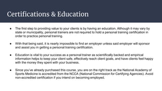 Certifications & Education
● The first step to providing value to your clients is by having an education. Although it may vary by
state or municipality, personal trainers are not required to hold a personal training certification in
order to practice personal training.
● With that being said, it is nearly impossible to find an employer unless said employer will sponsor
and assist you in getting a personal training certification.
● Education is vital to your success as a personal trainer as scientifically backed and empirical
information helps to keep your client safe, effectively reach client goals, and have clients feel happy
with the money they spent with your business.
● Since you’ve already purchased this course, you are on the right track as the National Academy of
Sports Medicine is accredited from the NCCA (National Commission for Certifying Agencies). Avoid
non-accredited certification if you intend on becoming employed.
 