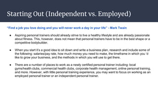 Starting Out (Independent vs. Employed)
“Find a job you love doing and you will never work a day in your life” - Mark Twain
● Aspiring personal trainers should already strive to live a healthy lifestyle and are already passionate
about fitness. This, however, does not mean that personal trainers have to be in the best shape or a
competitive bodybuilder.
● When you start it’s a good idea to sit down and write a business plan, research and include some of
the following: salaries/pay rate, how much money you need to make, the timeframe in which you ‘d
like to grow your business, and the methods in which you will use to get there.
● There are a number of places to work as a newly certified personal trainer including: local
gyms/health clubs, commercial health clubs, corporate health management, online personal training,
and more. However, with little personal training experience, you may want to focus on working as an
employed personal trainer or an independent personal trainer.
 