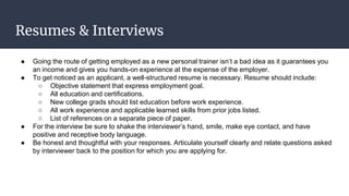 Resumes & Interviews
● Going the route of getting employed as a new personal trainer isn’t a bad idea as it guarantees you
an income and gives you hands-on experience at the expense of the employer.
● To get noticed as an applicant, a well-structured resume is necessary. Resume should include:
○ Objective statement that express employment goal.
○ All education and certifications.
○ New college grads should list education before work experience.
○ All work experience and applicable learned skills from prior jobs listed.
○ List of references on a separate piece of paper.
● For the interview be sure to shake the interviewer’s hand, smile, make eye contact, and have
positive and receptive body language.
● Be honest and thoughtful with your responses. Articulate yourself clearly and relate questions asked
by interviewer back to the position for which you are applying for.
 