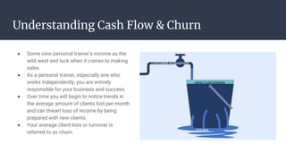 Understanding Cash Flow & Churn
● Some view personal trainer’s income as the
wild west and luck when it comes to making
sales.
● As a personal trainer, especially one who
works independently, you are entirely
responsible for your business and success.
● Over time you will begin to notice trends in
the average amount of clients lost per month
and can thwart loss of income by being
prepared with new clients.
● Your average client loss or turnover is
referred to as churn.
 