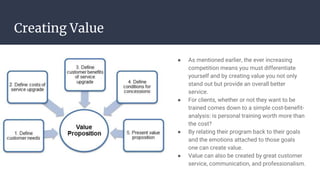 Creating Value
● As mentioned earlier, the ever increasing
competition means you must differentiate
yourself and by creating value you not only
stand out but provide an overall better
service.
● For clients, whether or not they want to be
trained comes down to a simple cost-benefit-
analysis: is personal training worth more than
the cost?
● By relating their program back to their goals
and the emotions attached to those goals
one can create value.
● Value can also be created by great customer
service, communication, and professionalism.
 