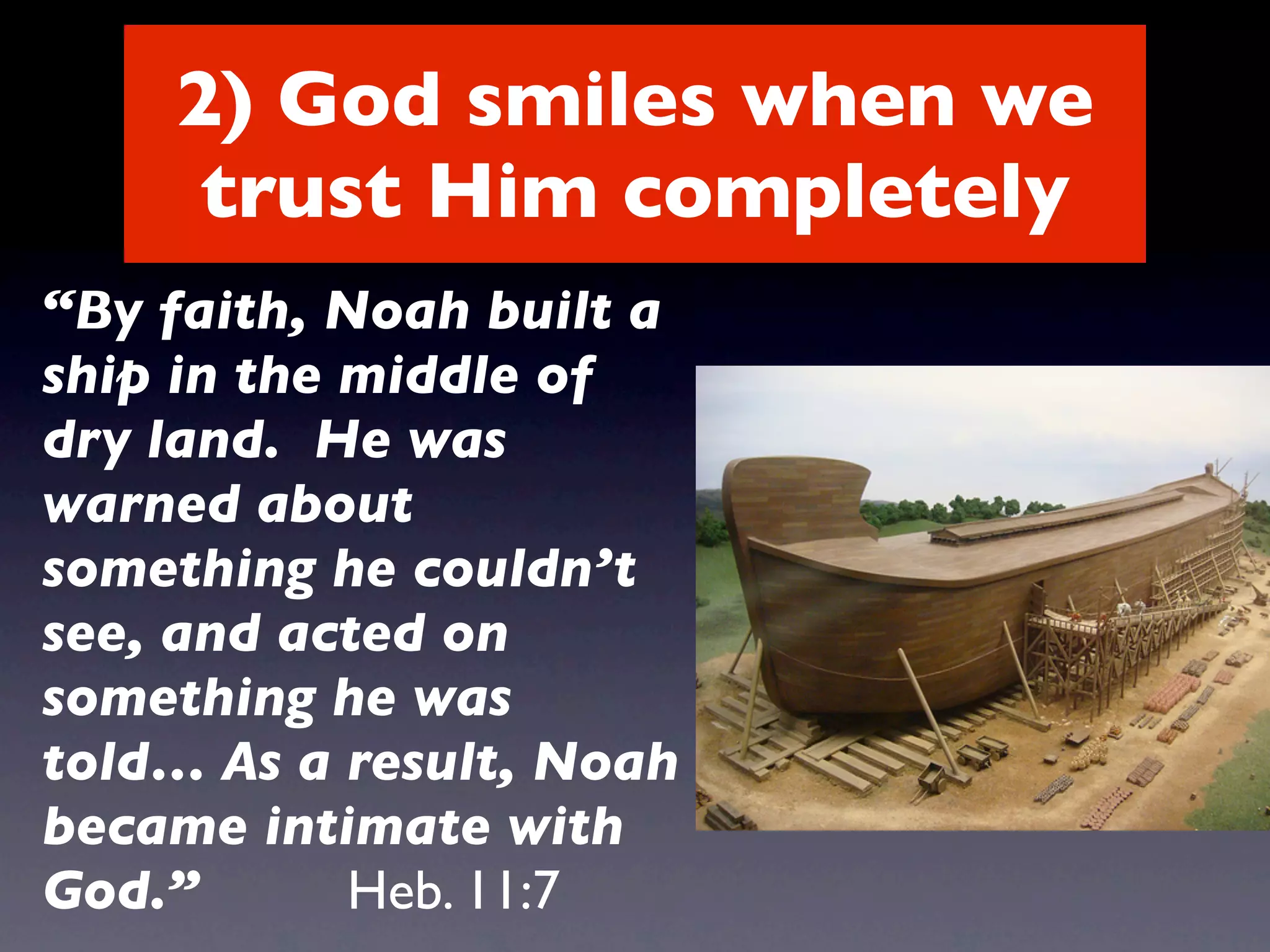 2) God smiles when we
     trust Him completely
“By faith, Noah built a
ship in the middle of
dry land. He was
warned about
something he couldn’t
see, and acted on
something he was
told… As a result, Noah
became intimate with
God.”       Heb. 11:7
 