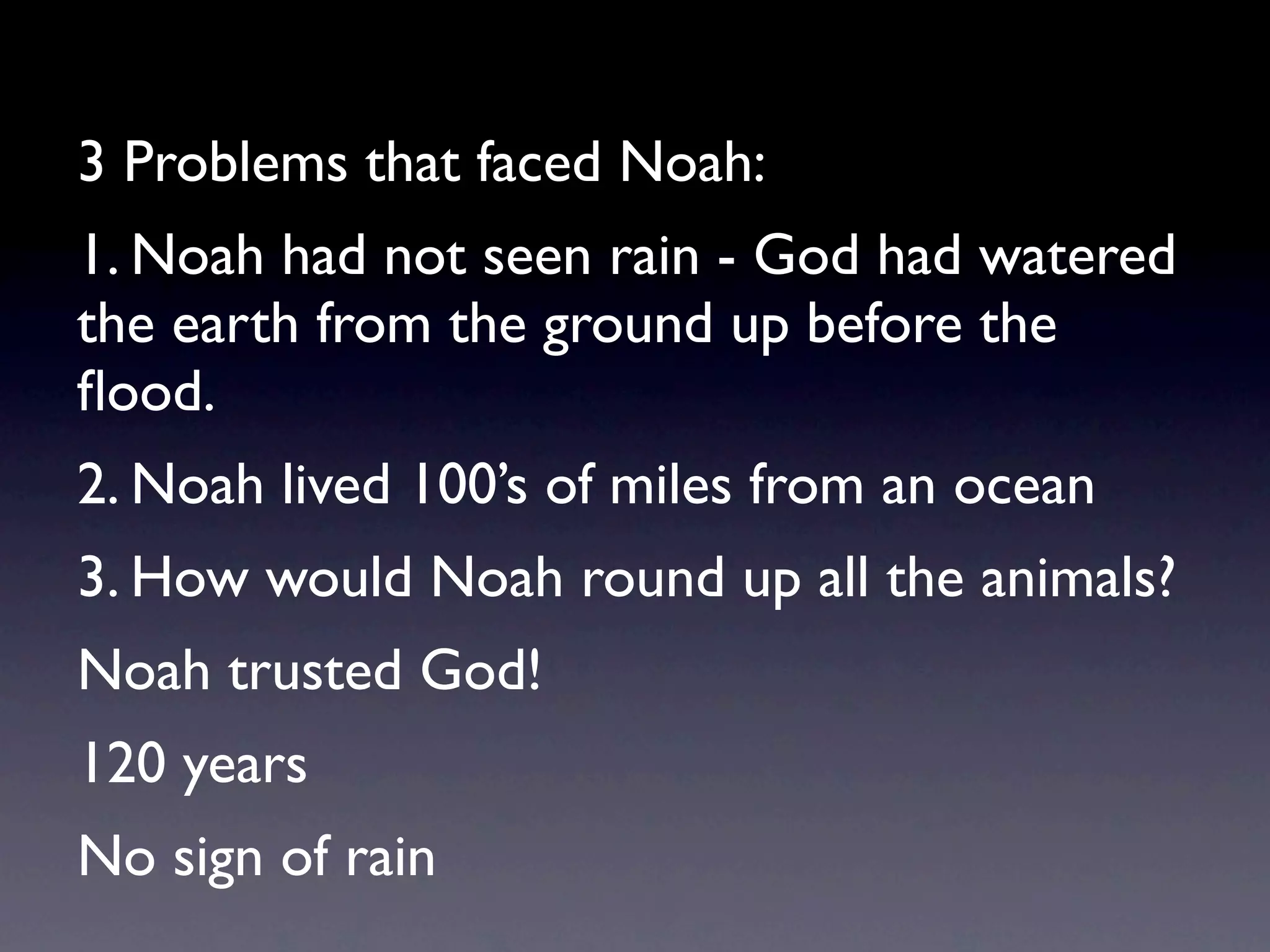 3 Problems that faced Noah:
1. Noah had not seen rain - God had watered
the earth from the ground up before the
ﬂood.
2. Noah lived 100’s of miles from an ocean
3. How would Noah round up all the animals?
Noah trusted God!
120 years
No sign of rain
 