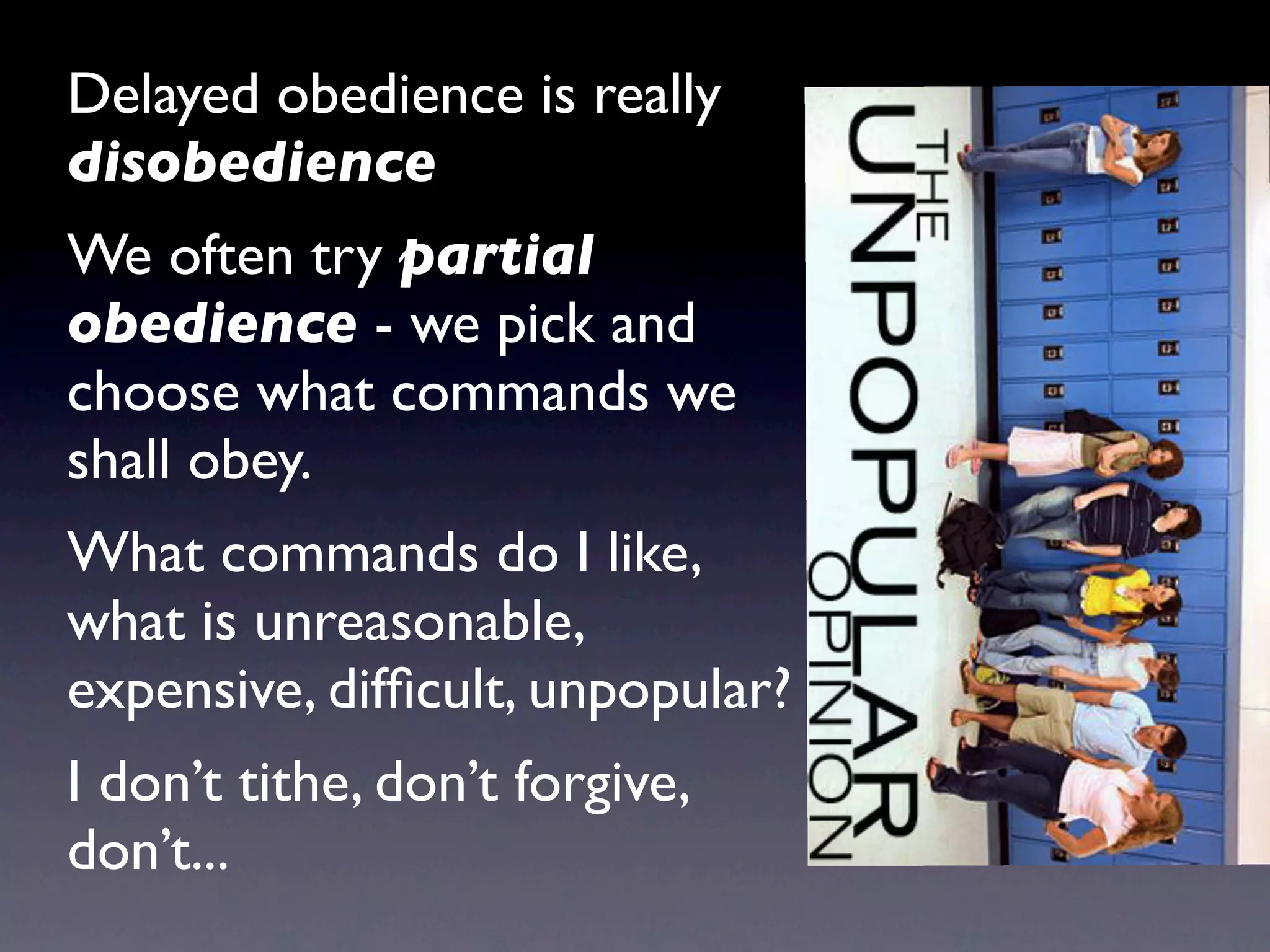 Delayed obedience is really
disobedience
We often try partial
obedience - we pick and
choose what commands we
shall obey.
What commands do I like,
what is unreasonable,
expensive, difﬁcult, unpopular?
I don’t tithe, don’t forgive,
don’t...
 