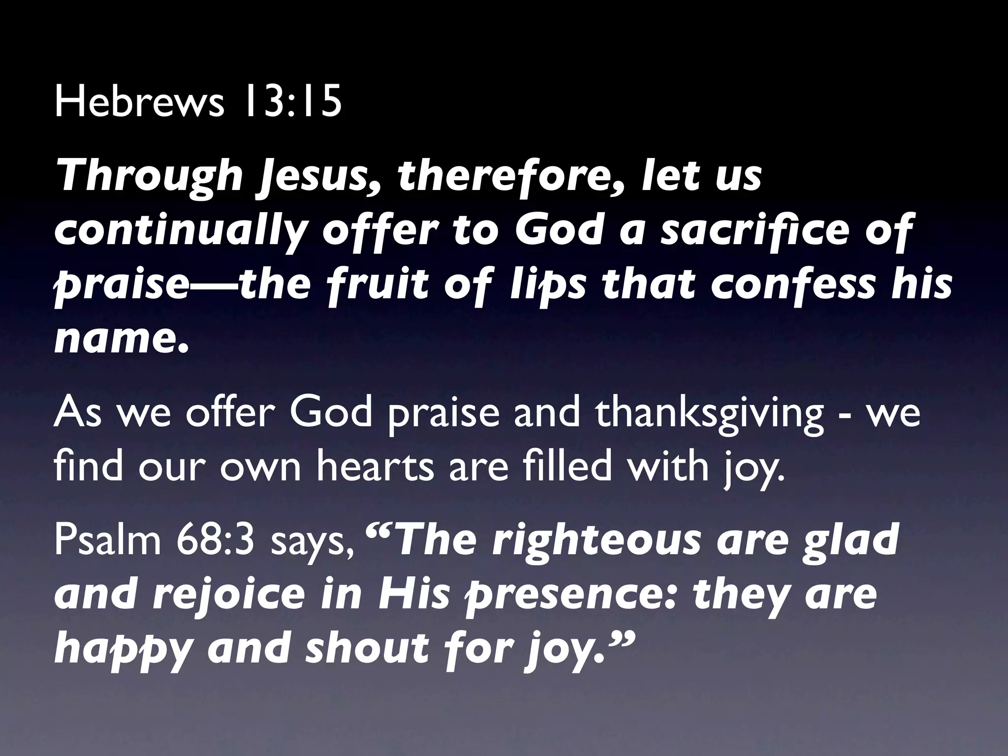 Hebrews 13:15
Through Jesus, therefore, let us
continually offer to God a sacriﬁce of
praise—the fruit of lips that confess his
name.
As we offer God praise and thanksgiving - we
ﬁnd our own hearts are ﬁlled with joy.
Psalm 68:3 says, “The righteous are glad
and rejoice in His presence: they are
happy and shout for joy.”
 