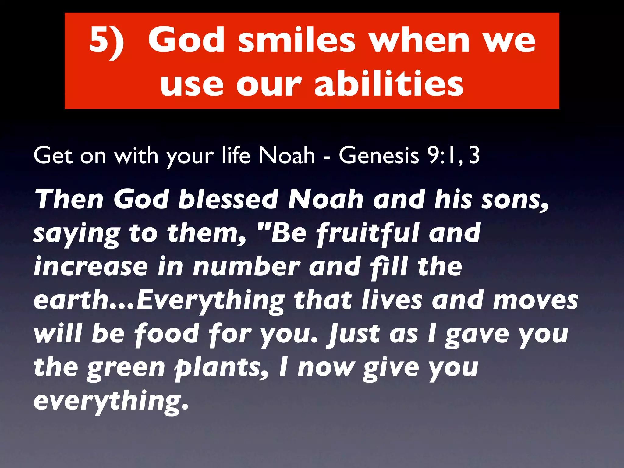 5) God smiles when we
        use our abilities
Get on with your life Noah - Genesis 9:1, 3
Then God blessed Noah and his sons,
saying to them, "Be fruitful and
increase in number and ﬁll the
earth...Everything that lives and moves
will be food for you. Just as I gave you
the green plants, I now give you
everything.
 
