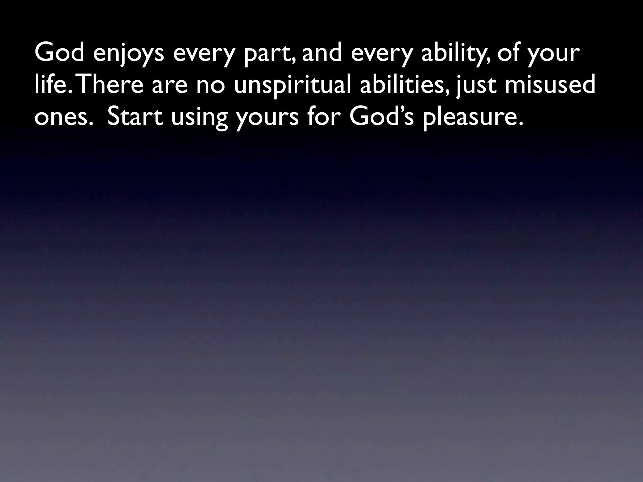God enjoys every part, and every ability, of your
life. There are no unspiritual abilities, just misused
ones. Start using yours for God’s pleasure.
 